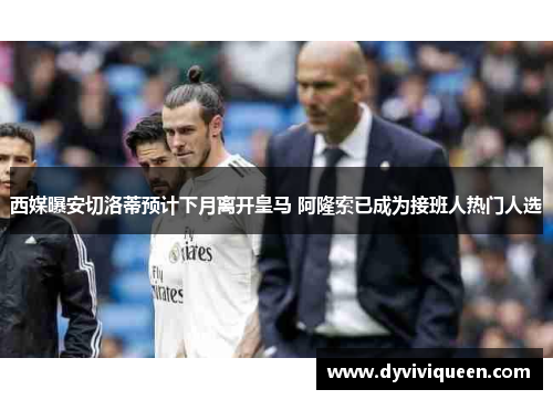 西媒曝安切洛蒂预计下月离开皇马 阿隆索已成为接班人热门人选